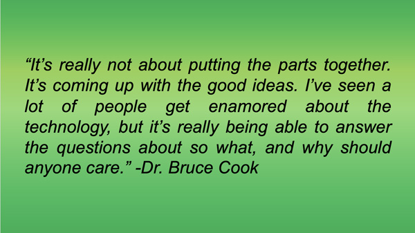 Image representation of the following quote from Doctor Bruce Cook\3A It\'s really not about putting the parts together. It\'s coming up with the good ideas. I\'ve seen a lot of people get enamored about the technology, but it\'s really being able to answer the questions about so what, and why should anyone care.